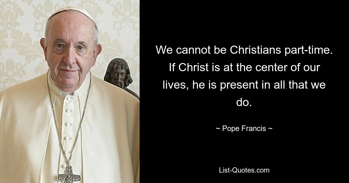 We cannot be Christians part-time. If Christ is at the center of our lives, he is present in all that we do. — © Pope Francis