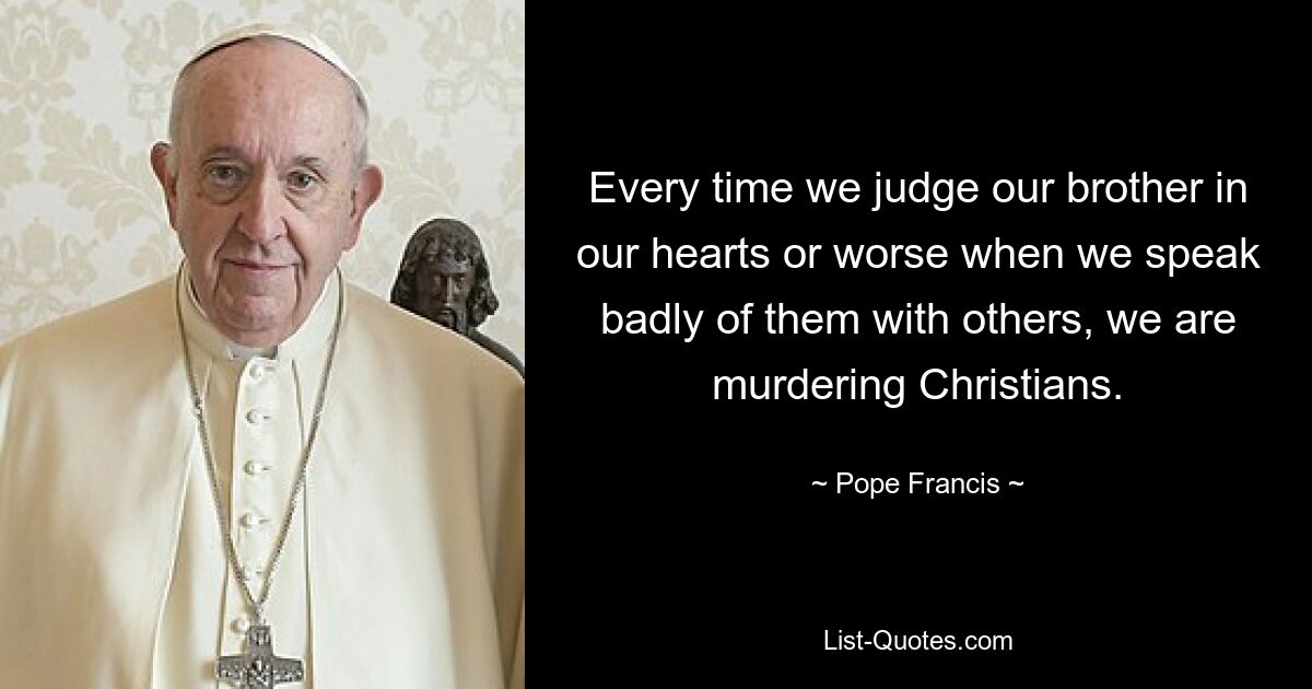 Every time we judge our brother in our hearts or worse when we speak badly of them with others, we are murdering Christians. — © Pope Francis