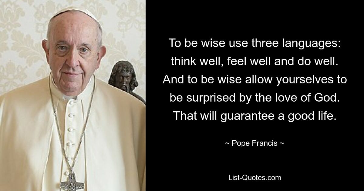 To be wise use three languages: think well, feel well and do well. And to be wise allow yourselves to be surprised by the love of God. That will guarantee a good life. — © Pope Francis