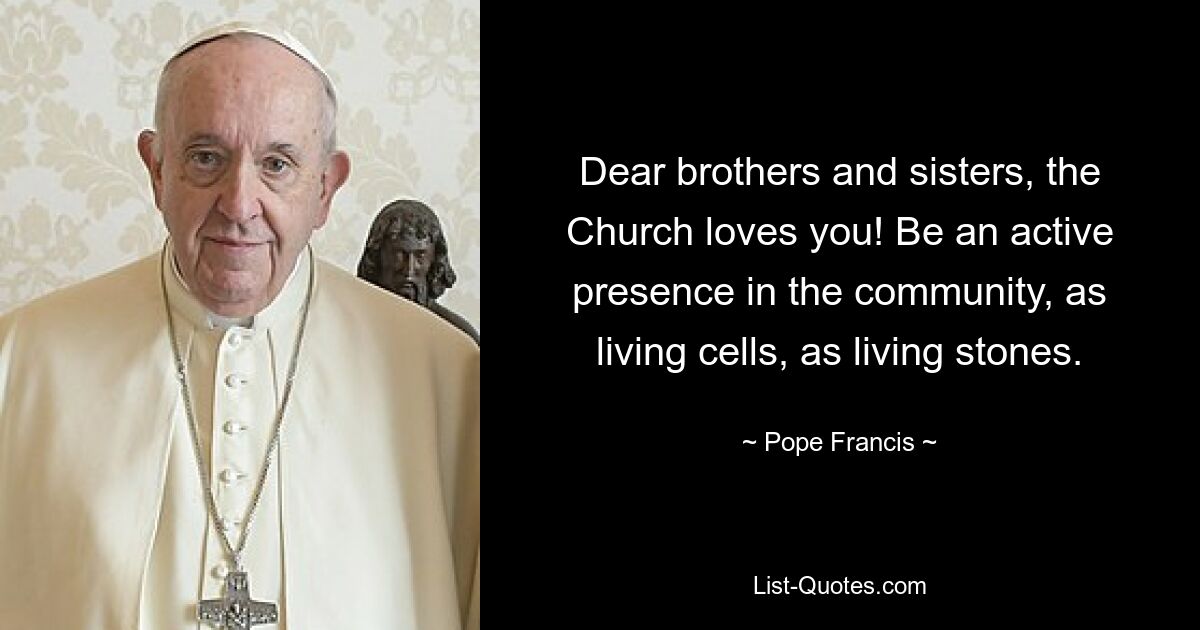 Dear brothers and sisters, the Church loves you! Be an active presence in the community, as living cells, as living stones. — © Pope Francis