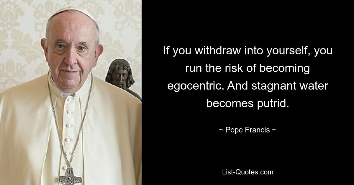 If you withdraw into yourself, you run the risk of becoming egocentric. And stagnant water becomes putrid. — © Pope Francis