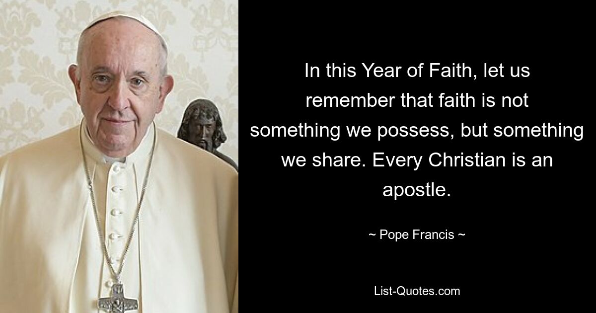 In this Year of Faith, let us remember that faith is not something we possess, but something we share. Every Christian is an apostle. — © Pope Francis