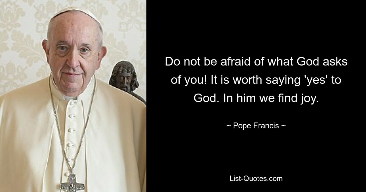 Do not be afraid of what God asks of you! It is worth saying 'yes' to God. In him we find joy. — © Pope Francis