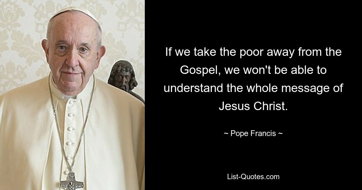 If we take the poor away from the Gospel, we won't be able to understand the whole message of Jesus Christ. — © Pope Francis