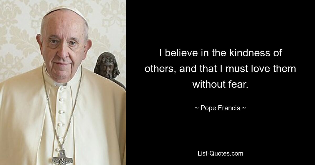 I believe in the kindness of others, and that I must love them without fear. — © Pope Francis