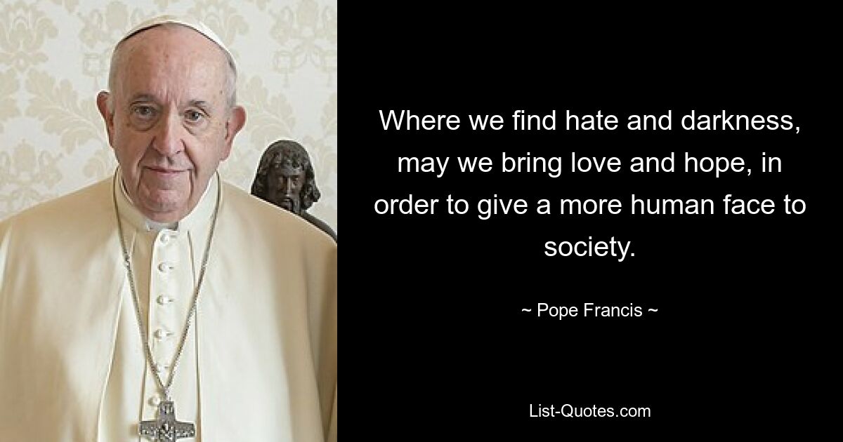 Where we find hate and darkness, may we bring love and hope, in order to give a more human face to society. — © Pope Francis