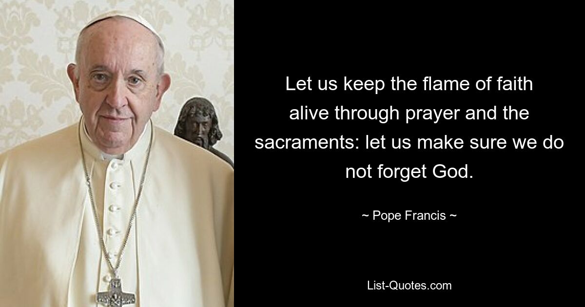 Let us keep the flame of faith alive through prayer and the sacraments: let us make sure we do not forget God. — © Pope Francis