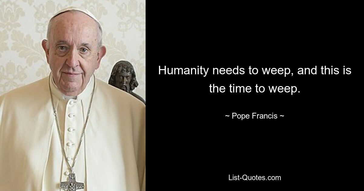 Humanity needs to weep, and this is the time to weep. — © Pope Francis