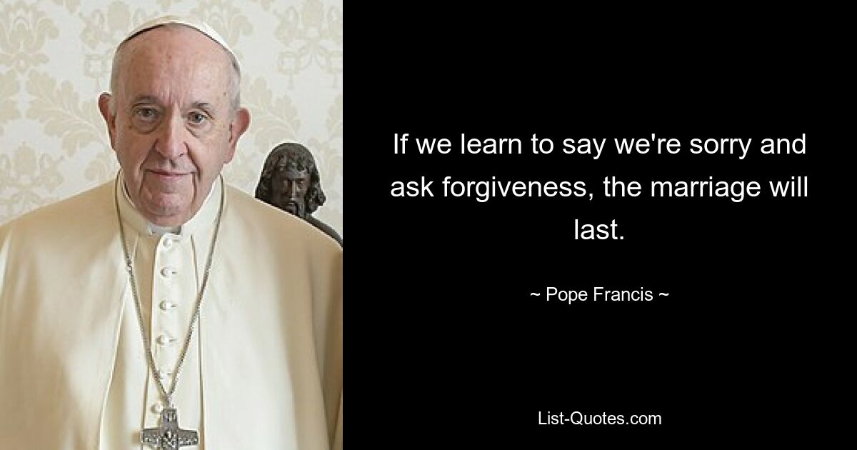 If we learn to say we're sorry and ask forgiveness, the marriage will last. — © Pope Francis