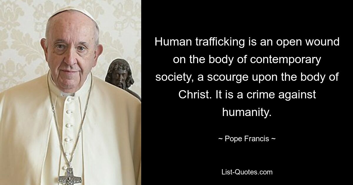 Human trafficking is an open wound on the body of contemporary society, a scourge upon the body of Christ. It is a crime against humanity. — © Pope Francis