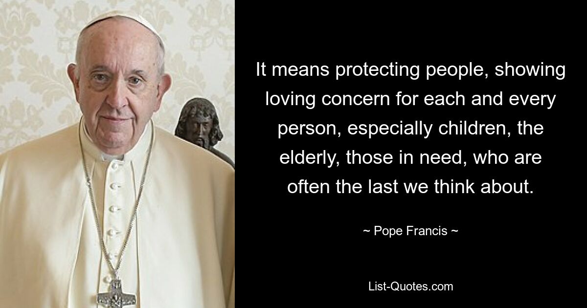 It means protecting people, showing loving concern for each and every person, especially children, the elderly, those in need, who are often the last we think about. — © Pope Francis