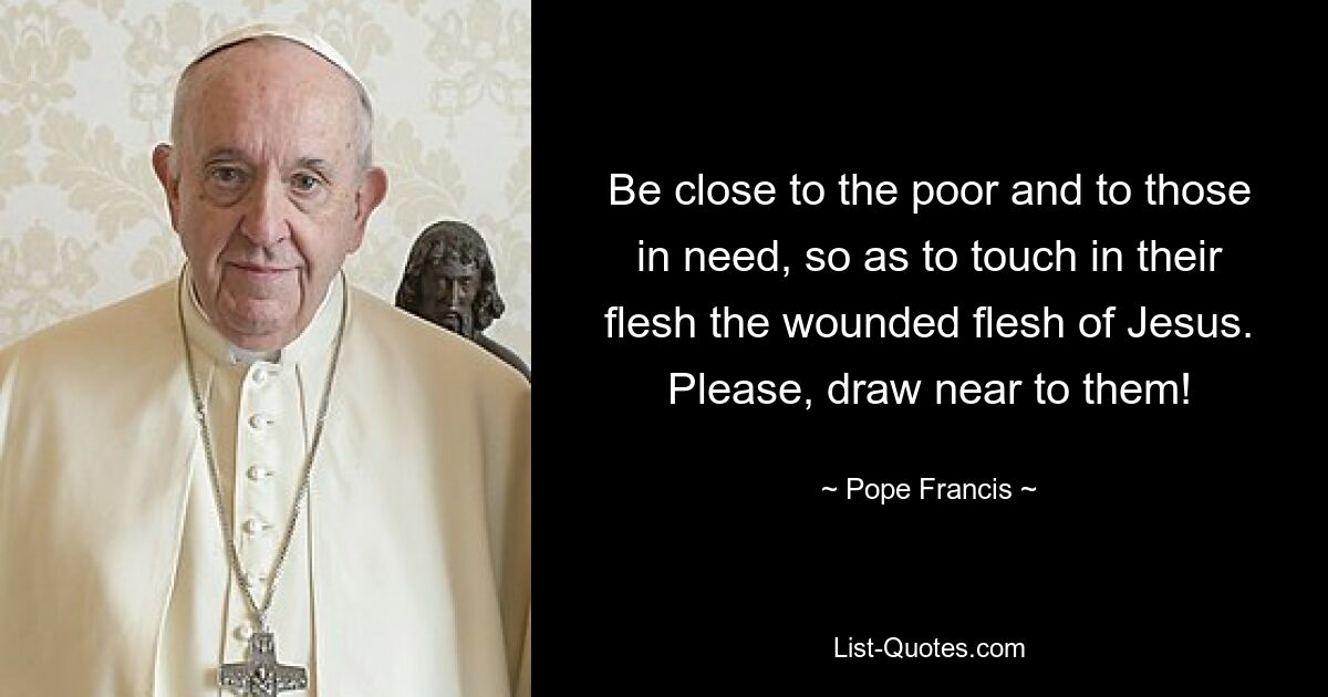 Be close to the poor and to those in need, so as to touch in their flesh the wounded flesh of Jesus. Please, draw near to them! — © Pope Francis