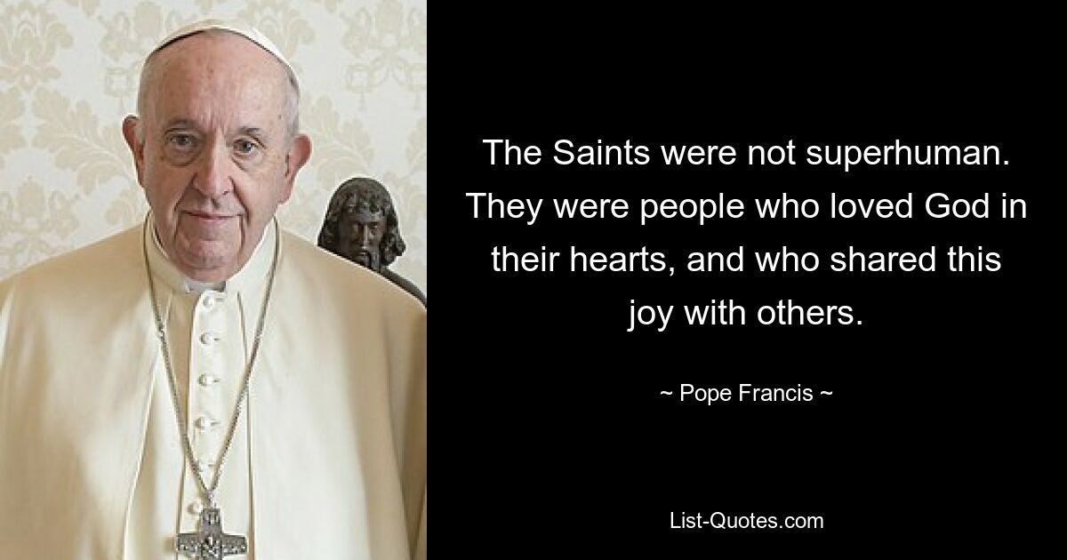 The Saints were not superhuman. They were people who loved God in their hearts, and who shared this joy with others. — © Pope Francis