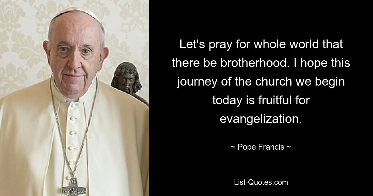 Let's pray for whole world that there be brotherhood. I hope this journey of the church we begin today is fruitful for evangelization. — © Pope Francis