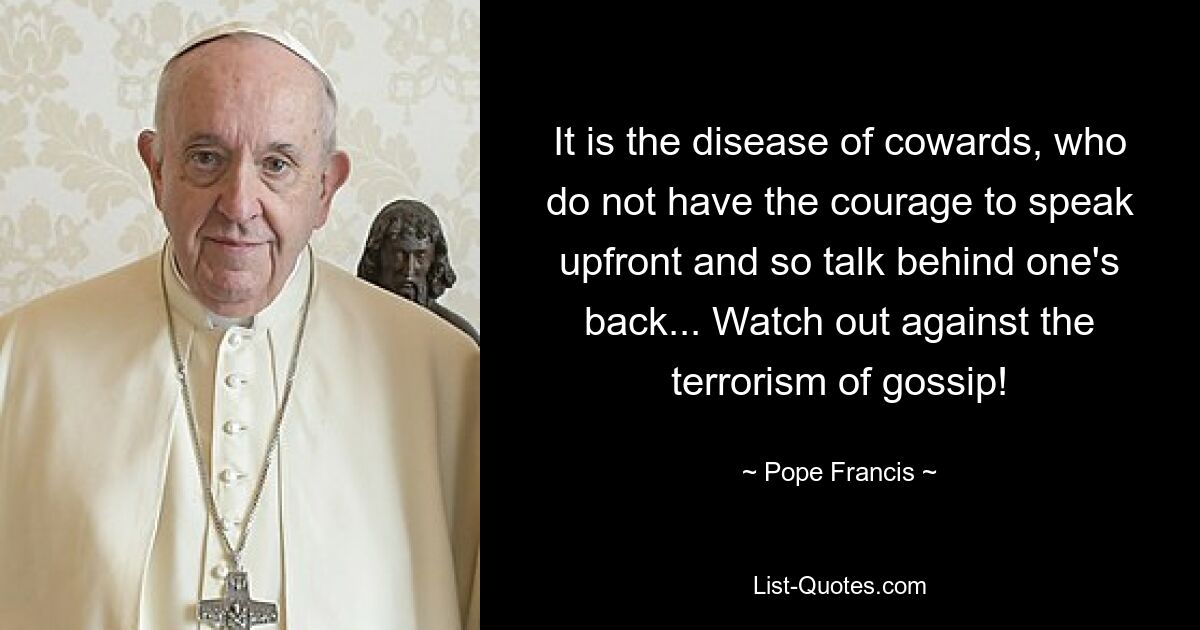 It is the disease of cowards, who do not have the courage to speak upfront and so talk behind one's back... Watch out against the terrorism of gossip! — © Pope Francis