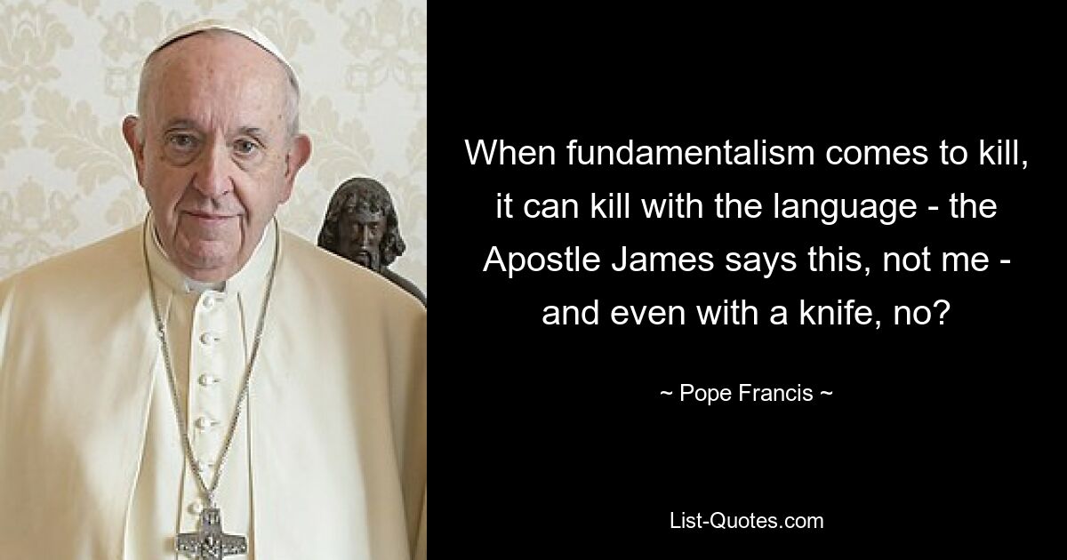 When fundamentalism comes to kill, it can kill with the language - the Apostle James says this, not me - and even with a knife, no? — © Pope Francis