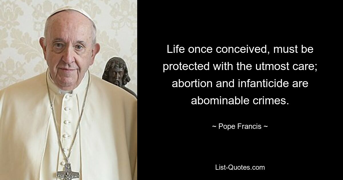 Life once conceived, must be protected with the utmost care; abortion and infanticide are abominable crimes. — © Pope Francis