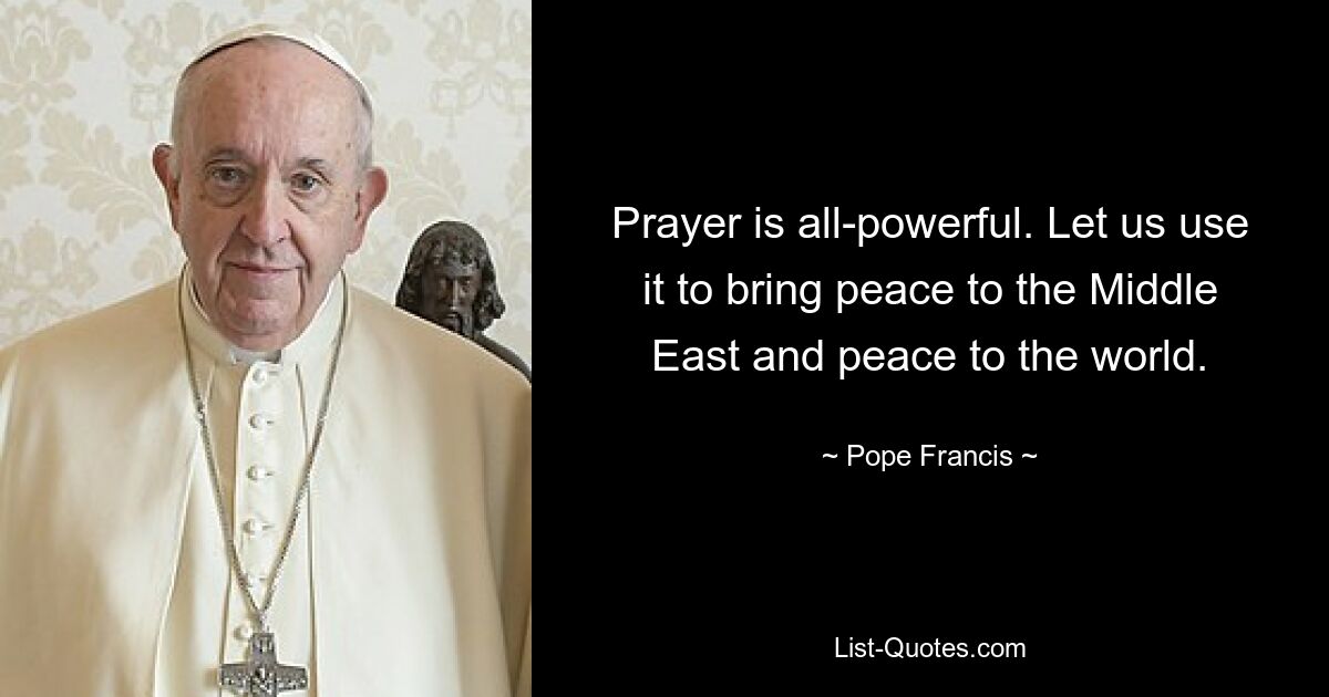 Prayer is all-powerful. Let us use it to bring peace to the Middle East and peace to the world. — © Pope Francis