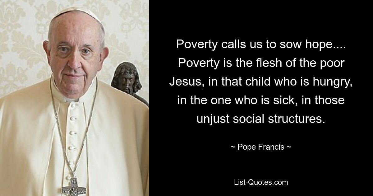 Poverty calls us to sow hope.... Poverty is the flesh of the poor Jesus, in that child who is hungry, in the one who is sick, in those unjust social structures. — © Pope Francis