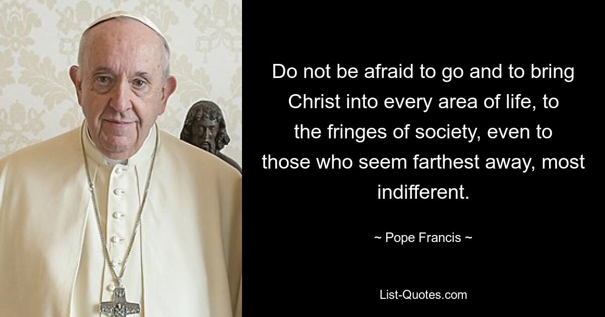 Do not be afraid to go and to bring Christ into every area of life, to the fringes of society, even to those who seem farthest away, most indifferent. — © Pope Francis