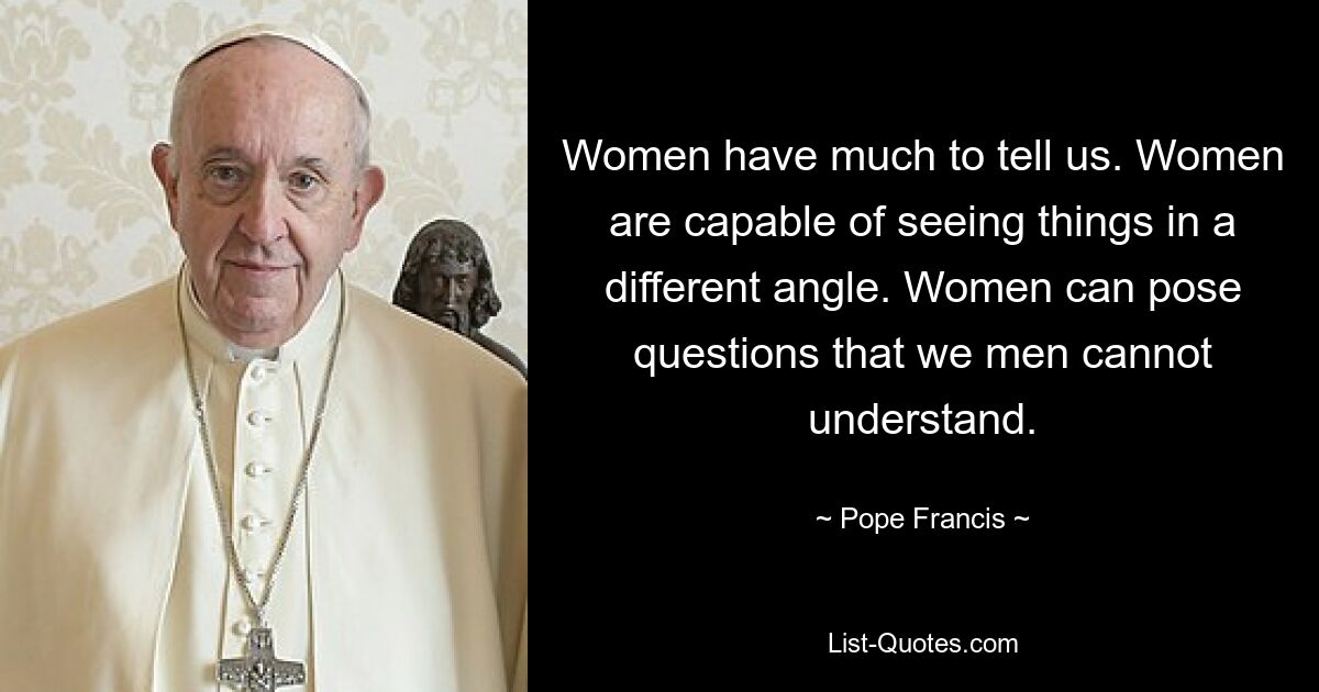 Women have much to tell us. Women are capable of seeing things in a different angle. Women can pose questions that we men cannot understand. — © Pope Francis