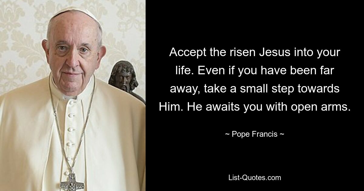 Accept the risen Jesus into your life. Even if you have been far away, take a small step towards Him. He awaits you with open arms. — © Pope Francis