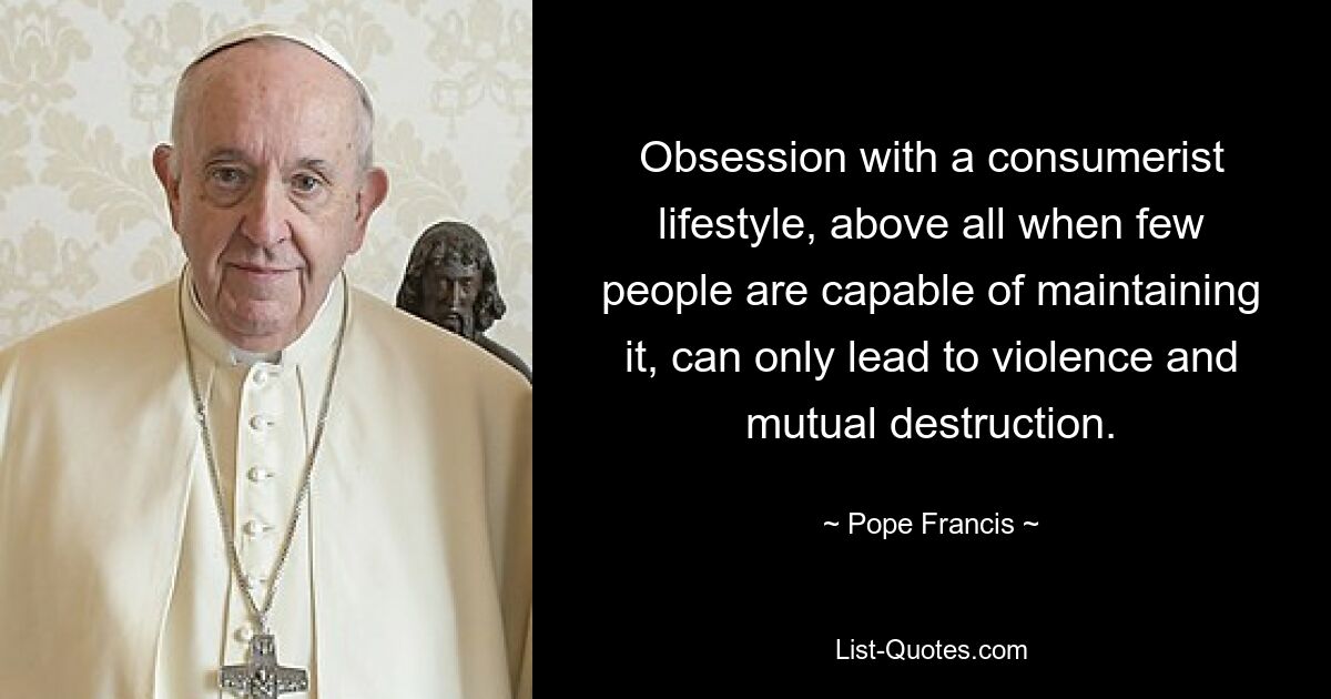 Obsession with a consumerist lifestyle, above all when few people are capable of maintaining it, can only lead to violence and mutual destruction. — © Pope Francis