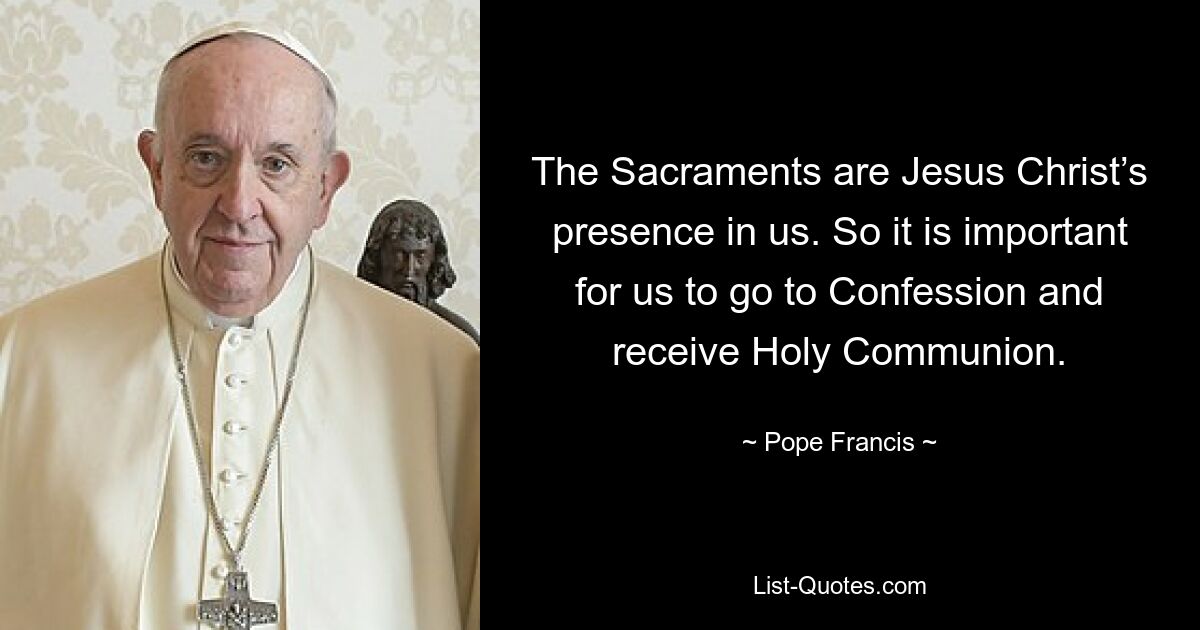 The Sacraments are Jesus Christ’s presence in us. So it is important for us to go to Confession and receive Holy Communion. — © Pope Francis