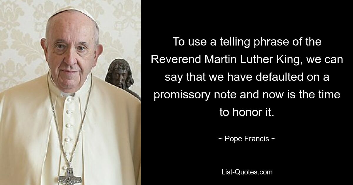 To use a telling phrase of the Reverend Martin Luther King, we can say that we have defaulted on a promissory note and now is the time to honor it. — © Pope Francis