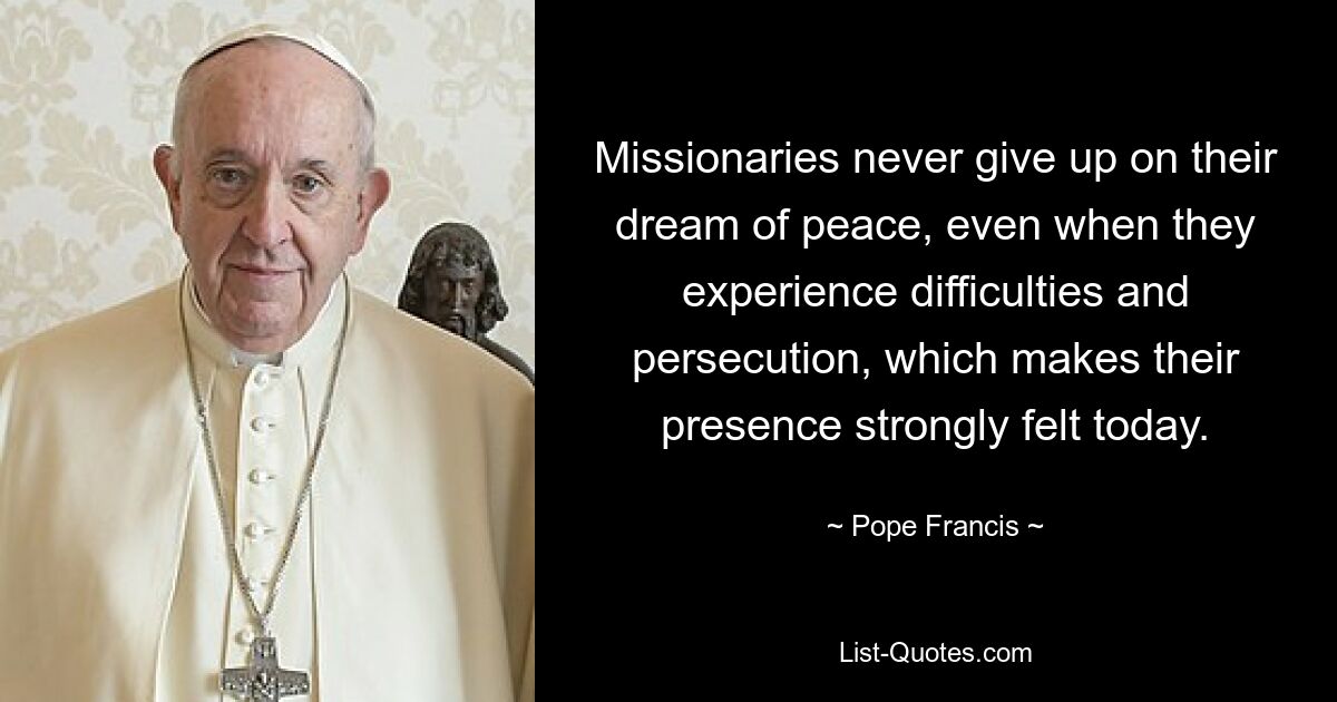 Missionaries never give up on their dream of peace, even when they experience difficulties and persecution, which makes their presence strongly felt today. — © Pope Francis