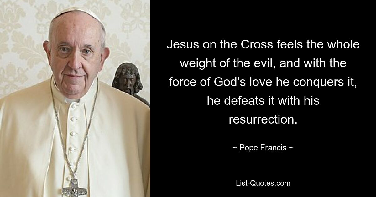 Jesus on the Cross feels the whole weight of the evil, and with the force of God's love he conquers it, he defeats it with his resurrection. — © Pope Francis