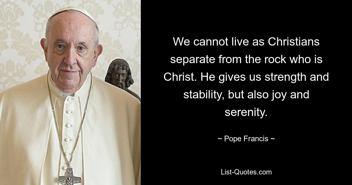 We cannot live as Christians separate from the rock who is Christ. He gives us strength and stability, but also joy and serenity. — © Pope Francis