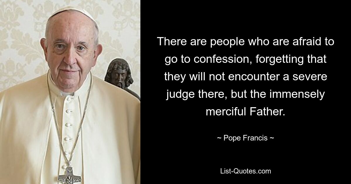 There are people who are afraid to go to confession, forgetting that they will not encounter a severe judge there, but the immensely merciful Father. — © Pope Francis