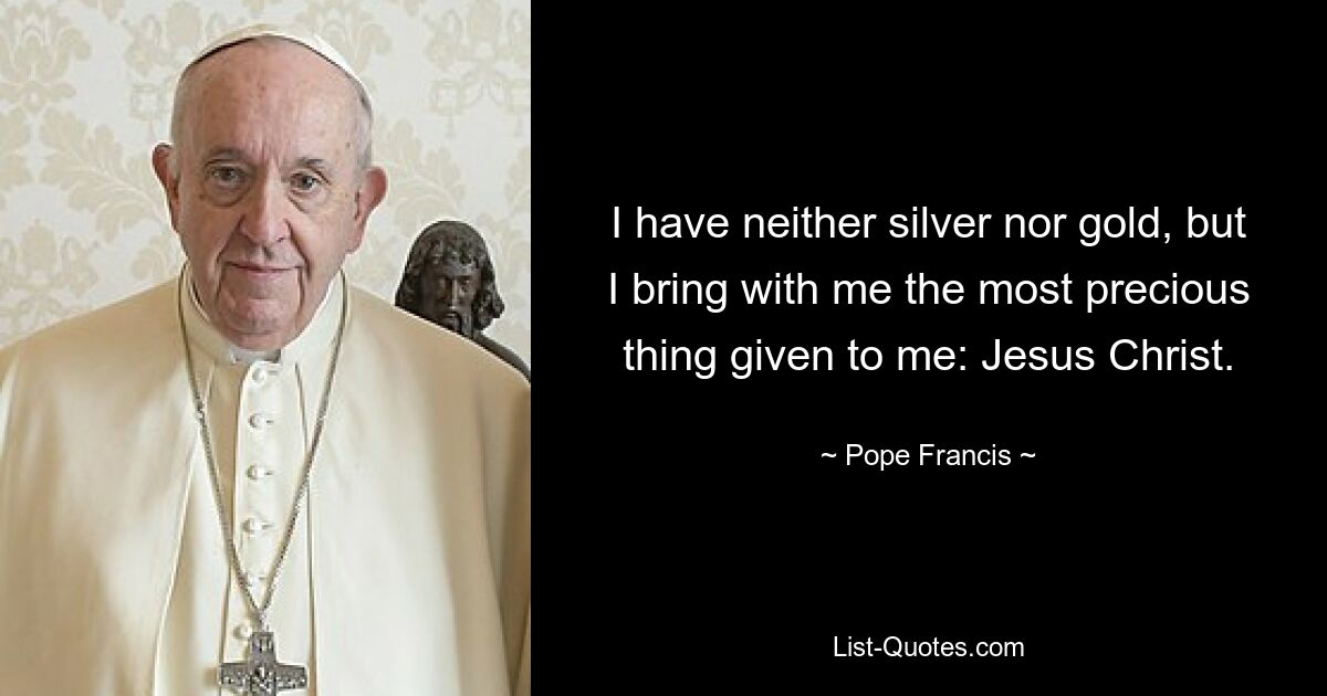 I have neither silver nor gold, but I bring with me the most precious thing given to me: Jesus Christ. — © Pope Francis