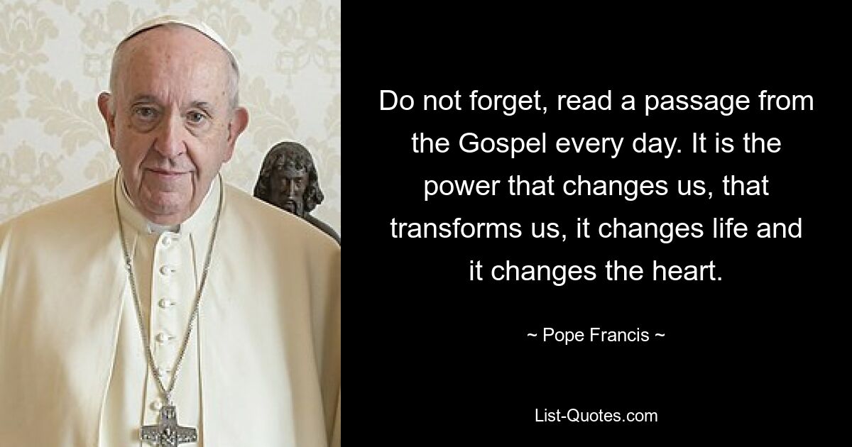 Do not forget, read a passage from the Gospel every day. It is the power that changes us, that transforms us, it changes life and it changes the heart. — © Pope Francis