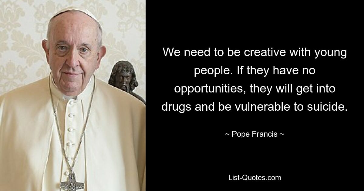 We need to be creative with young people. If they have no opportunities, they will get into drugs and be vulnerable to suicide. — © Pope Francis