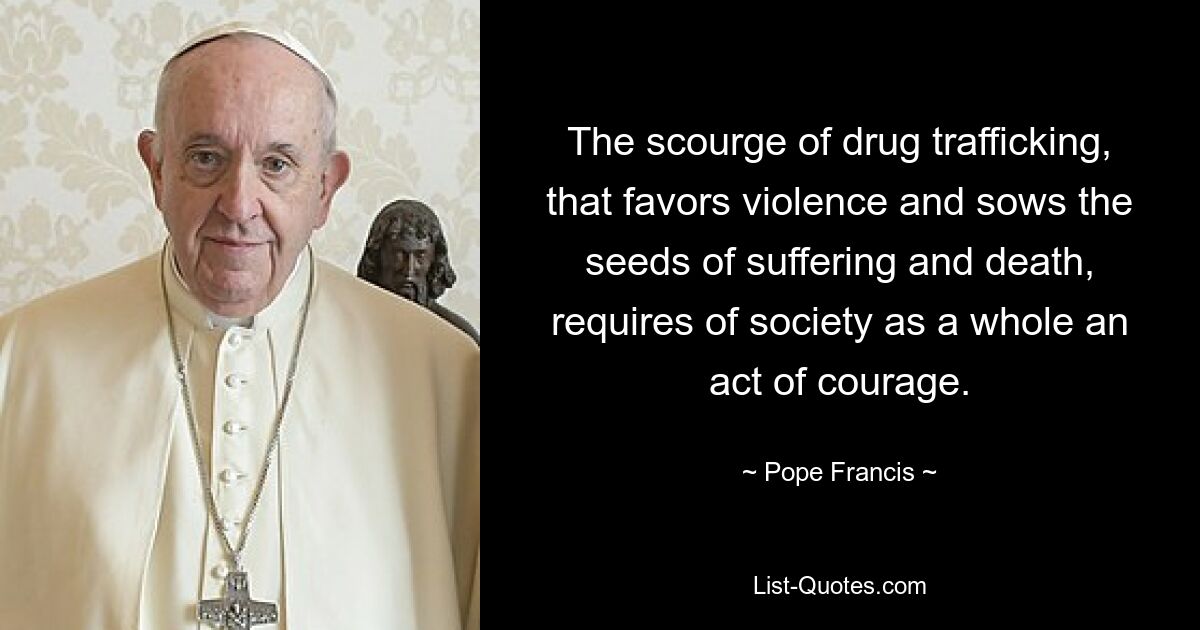 The scourge of drug trafficking, that favors violence and sows the seeds of suffering and death, requires of society as a whole an act of courage. — © Pope Francis