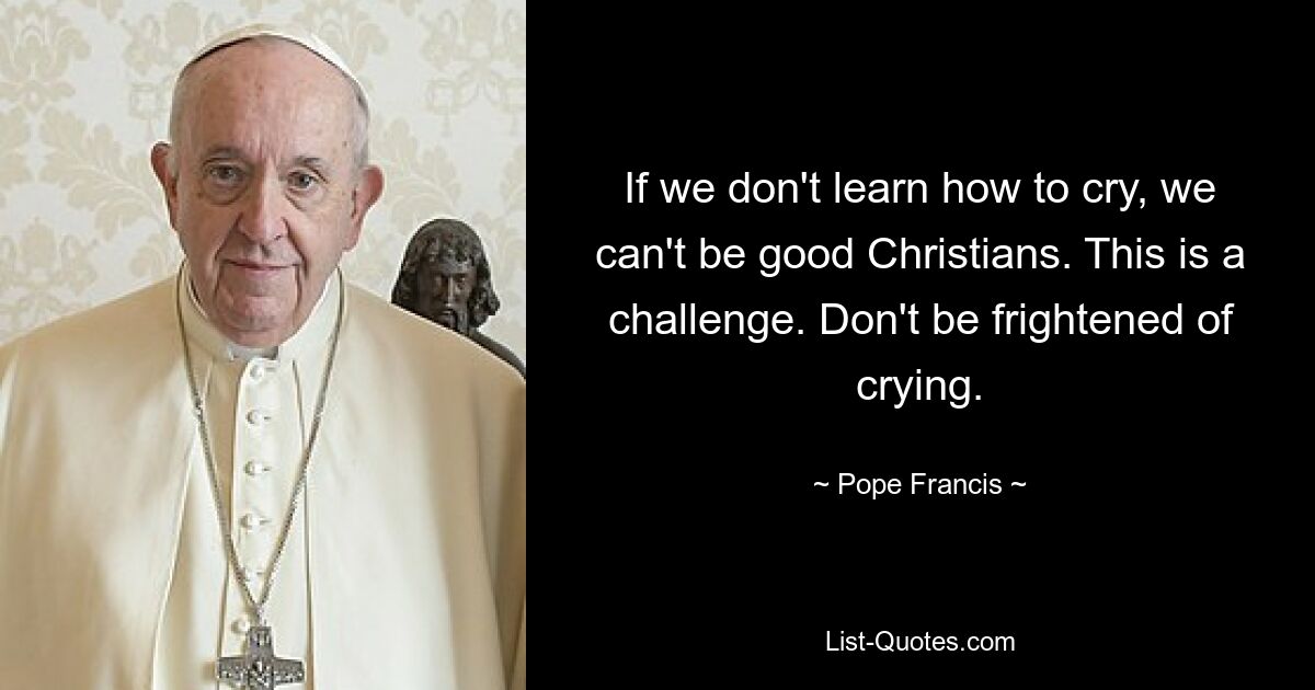 If we don't learn how to cry, we can't be good Christians. This is a challenge. Don't be frightened of crying. — © Pope Francis