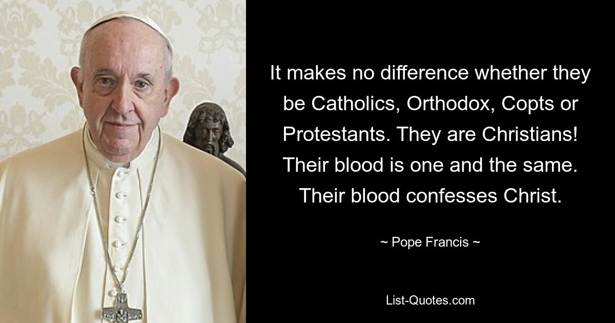 It makes no difference whether they be Catholics, Orthodox, Copts or Protestants. They are Christians! Their blood is one and the same. Their blood confesses Christ. — © Pope Francis