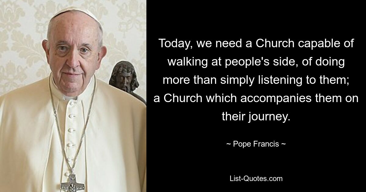 Today, we need a Church capable of walking at people's side, of doing more than simply listening to them; a Church which accompanies them on their journey. — © Pope Francis