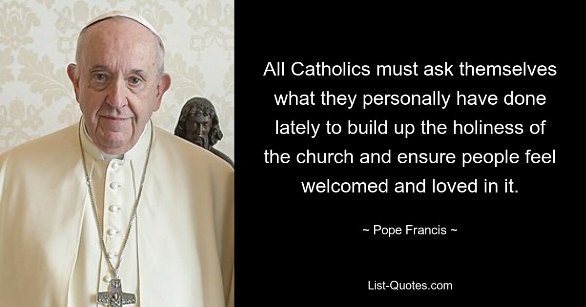 All Catholics must ask themselves what they personally have done lately to build up the holiness of the church and ensure people feel welcomed and loved in it. — © Pope Francis