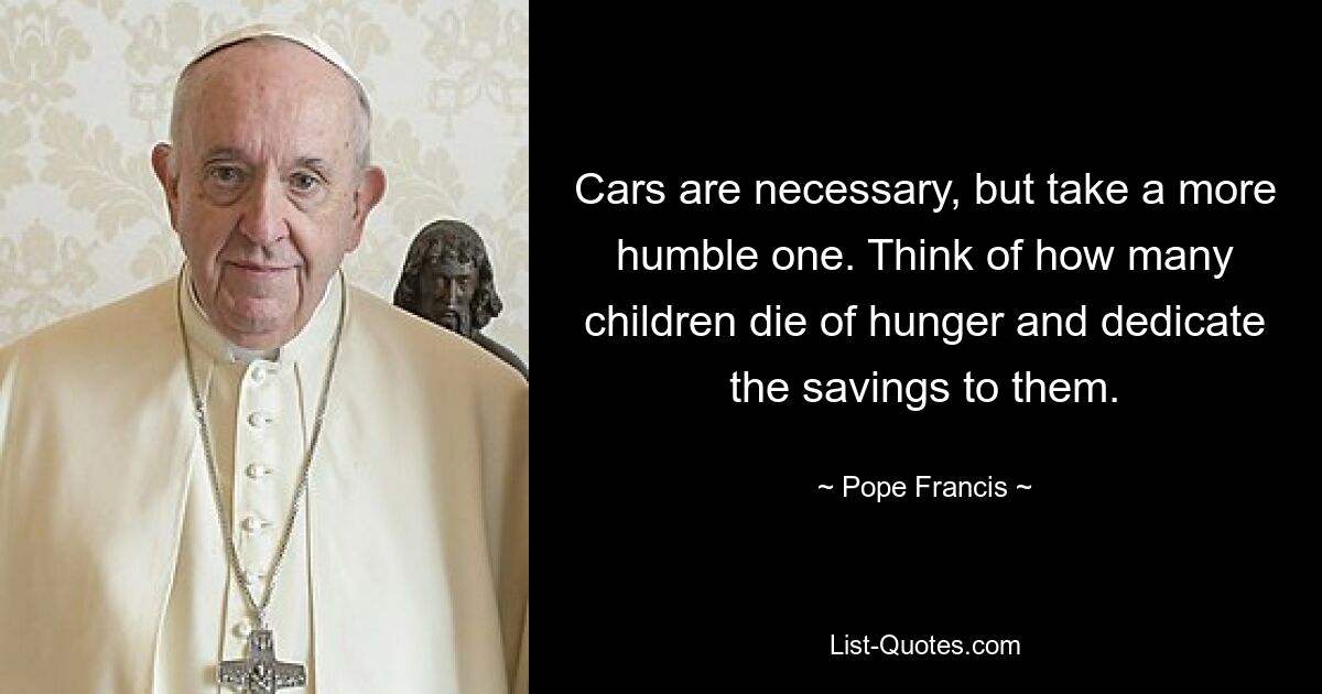 Cars are necessary, but take a more humble one. Think of how many children die of hunger and dedicate the savings to them. — © Pope Francis