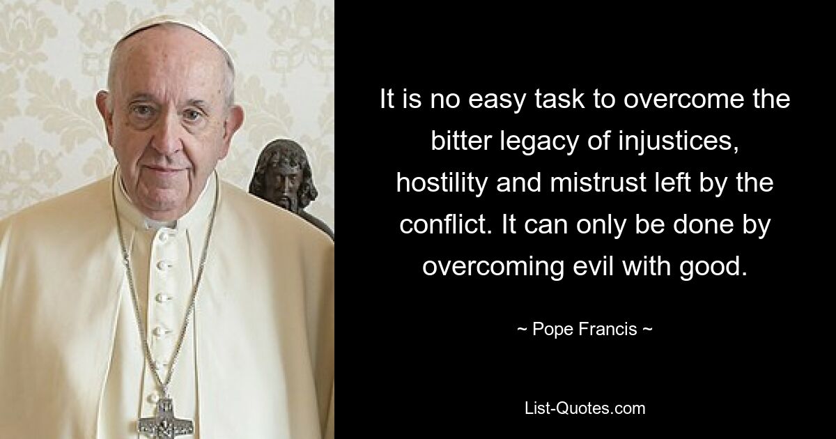 It is no easy task to overcome the bitter legacy of injustices, hostility and mistrust left by the conflict. It can only be done by overcoming evil with good. — © Pope Francis