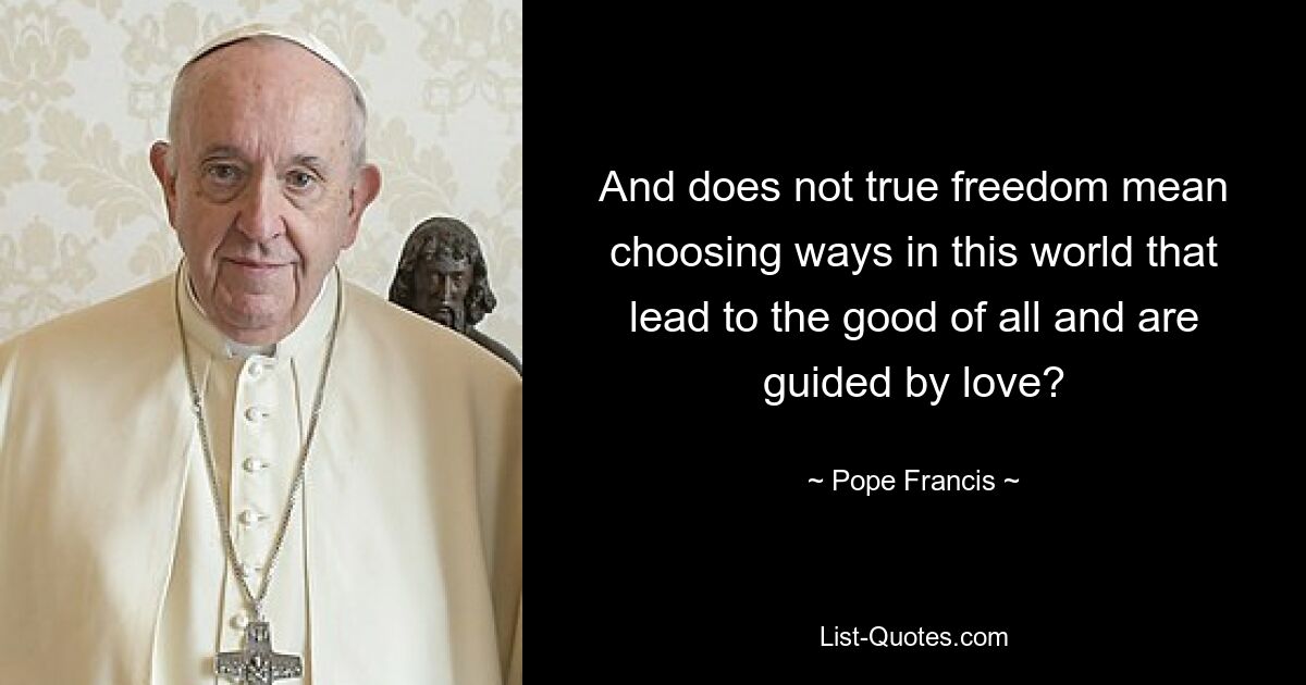 And does not true freedom mean choosing ways in this world that lead to the good of all and are guided by love? — © Pope Francis