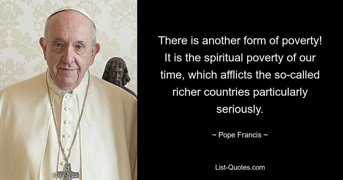 There is another form of poverty! It is the spiritual poverty of our time, which afflicts the so-called richer countries particularly seriously. — © Pope Francis