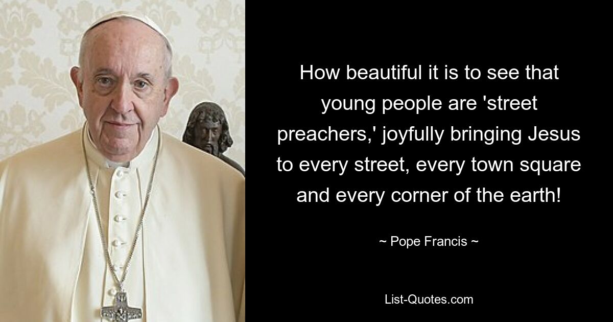 How beautiful it is to see that young people are 'street preachers,' joyfully bringing Jesus to every street, every town square and every corner of the earth! — © Pope Francis