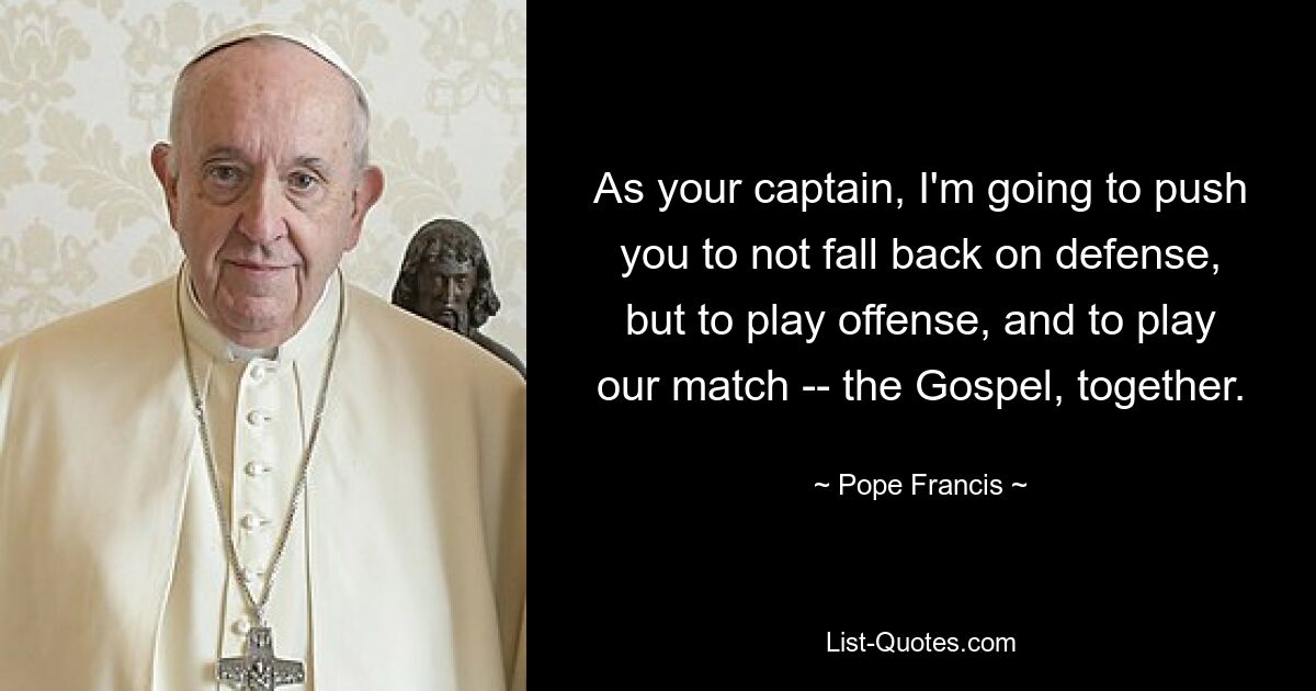 As your captain, I'm going to push you to not fall back on defense, but to play offense, and to play our match -- the Gospel, together. — © Pope Francis