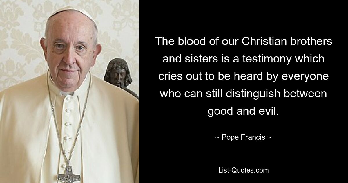 The blood of our Christian brothers and sisters is a testimony which cries out to be heard by everyone who can still distinguish between good and evil. — © Pope Francis