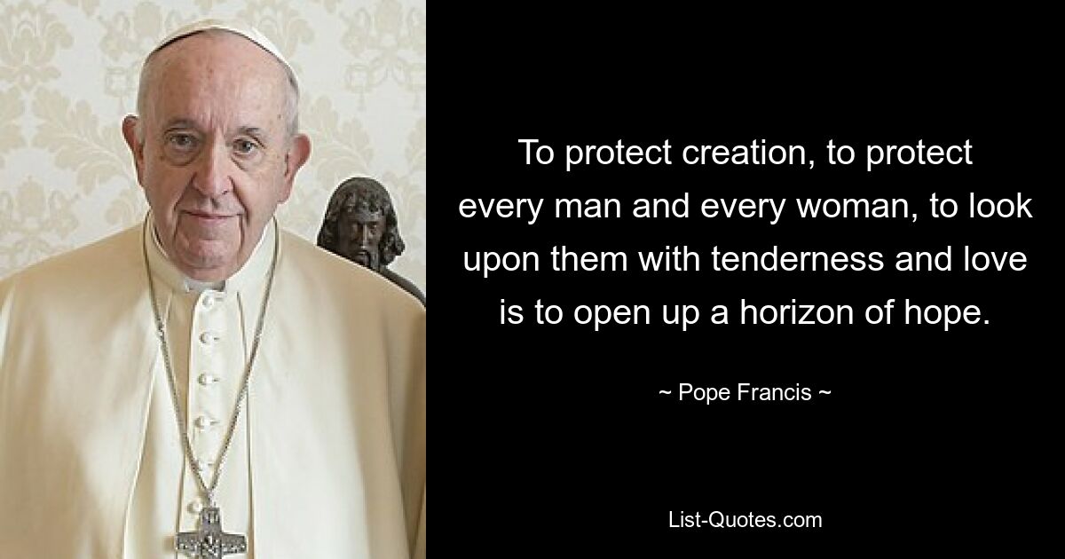 To protect creation, to protect every man and every woman, to look upon them with tenderness and love is to open up a horizon of hope. — © Pope Francis