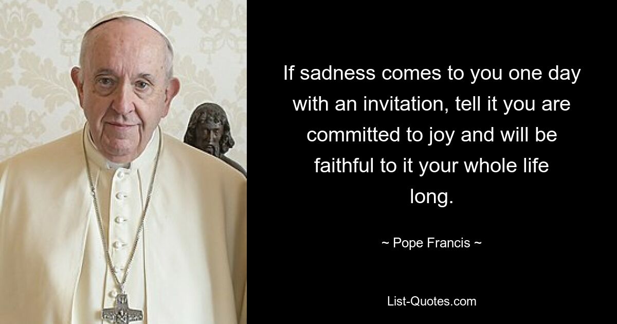 If sadness comes to you one day with an invitation, tell it you are committed to joy and will be faithful to it your whole life long. — © Pope Francis